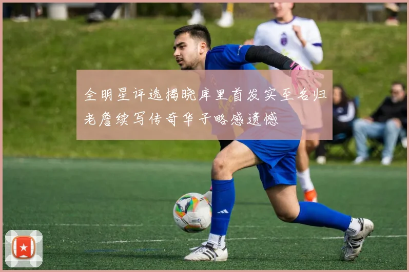 全明星评选揭晓库里首发实至名归老詹续写传奇华子略感遗憾
