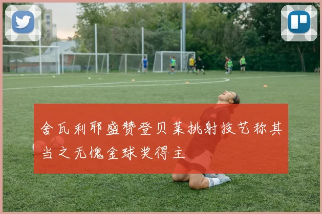 舍瓦利耶盛赞登贝莱挑射技艺称其当之无愧金球奖得主