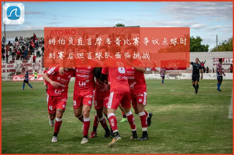 姆伯莫直言摩洛哥比赛争议点球时刻赛后坦言球队面临挑战