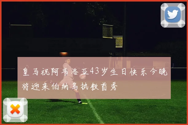 皇马祝阿韦洛亚43岁生日快乐今晚将迎来伯纳乌执教首秀