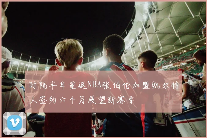 时隔半年重返NBA张伯伦加盟凯尔特人签约六个月展望新赛季