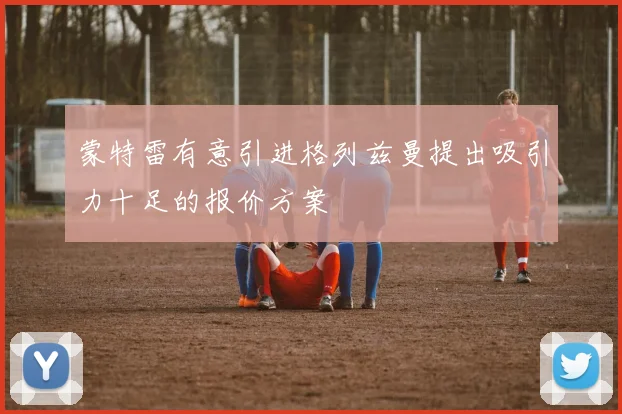 蒙特雷有意引进格列兹曼提出吸引力十足的报价方案