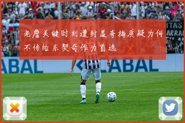 老詹关键时刻遭封盖夸梅质疑为何不传给东契奇作为首选