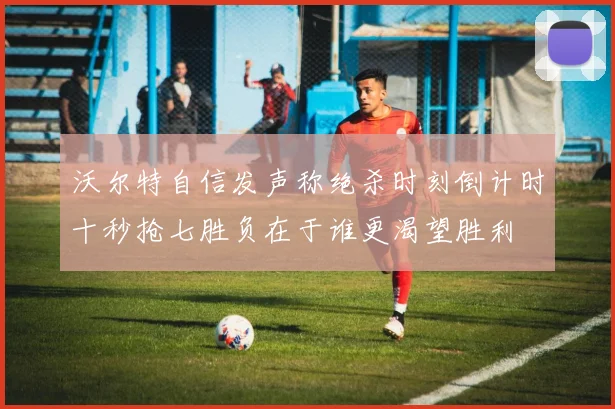 沃尔特自信发声称绝杀时刻倒计时十秒抢七胜负在于谁更渴望胜利