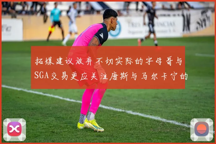 拓媒建议放弃不切实际的字母哥与SGA交易更应关注唐斯与马尔卡宁的潜力
