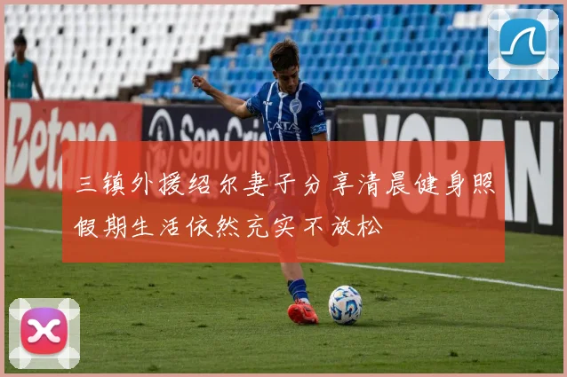 三镇外援绍尔妻子分享清晨健身照假期生活依然充实不放松