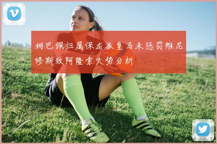 姆巴佩归属保龙派皇马未惩罚维尼修斯致阿隆索失势分析