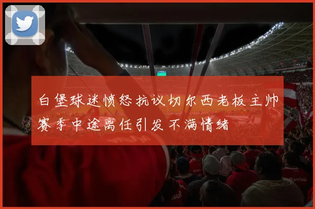 白堡球迷愤怒抗议切尔西老板主帅赛季中途离任引发不满情绪