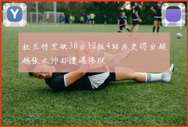 杜兰特空砍30分12板4助历史得分超越张大帅却遭遇惨败