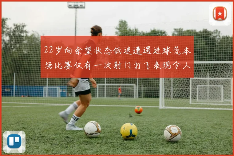 22岁向余望状态低迷遭遇进球荒本场比赛仅有一次射门打飞表现令人失望