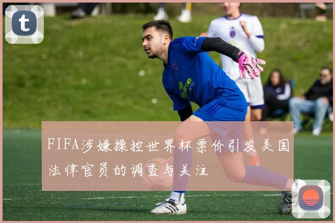 FIFA涉嫌操控世界杯票价引发美国法律官员的调查与关注