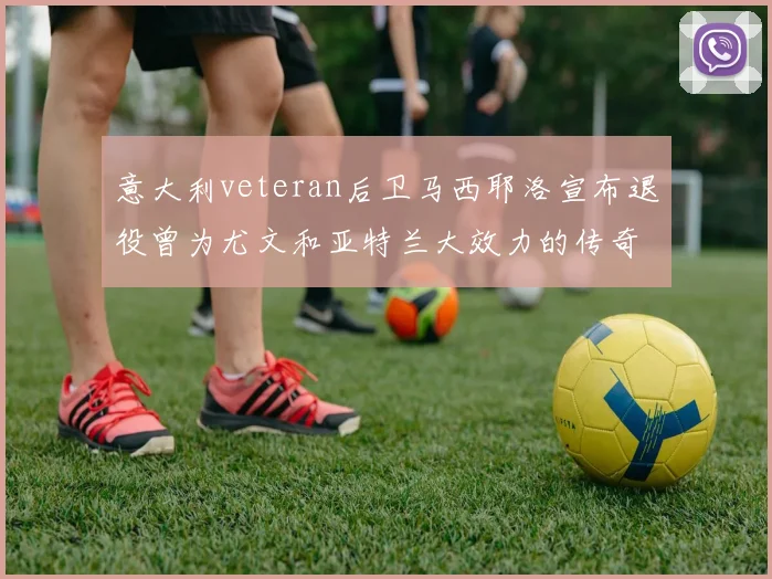 意大利veteran后卫马西耶洛宣布退役曾为尤文和亚特兰大效力的传奇球员
