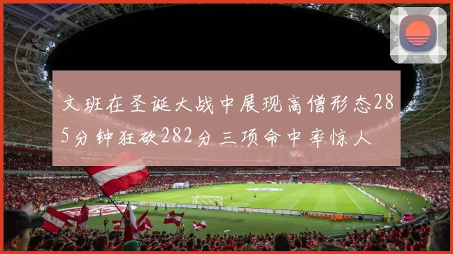 文班在圣诞大战中展现高僧形态285分钟狂砍282分三项命中率惊人