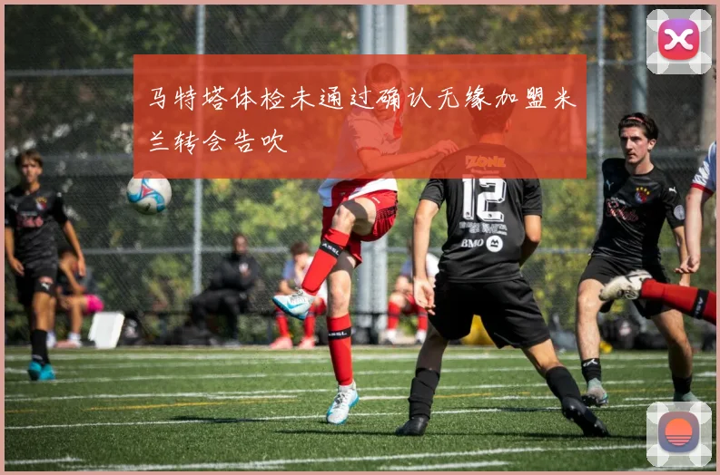 马特塔体检未通过确认无缘加盟米兰转会告吹