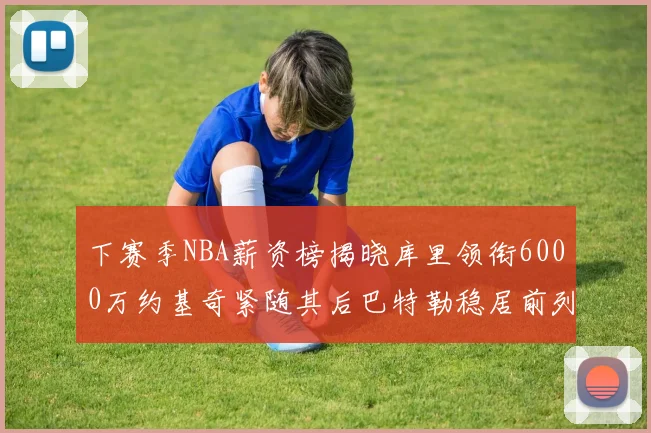 下赛季NBA薪资榜揭晓库里领衔6000万约基奇紧随其后巴特勒稳居前列