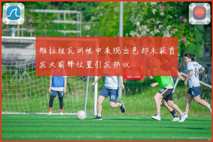 维拉纽瓦训练中表现出色却未获首发大前锋位置引发热议