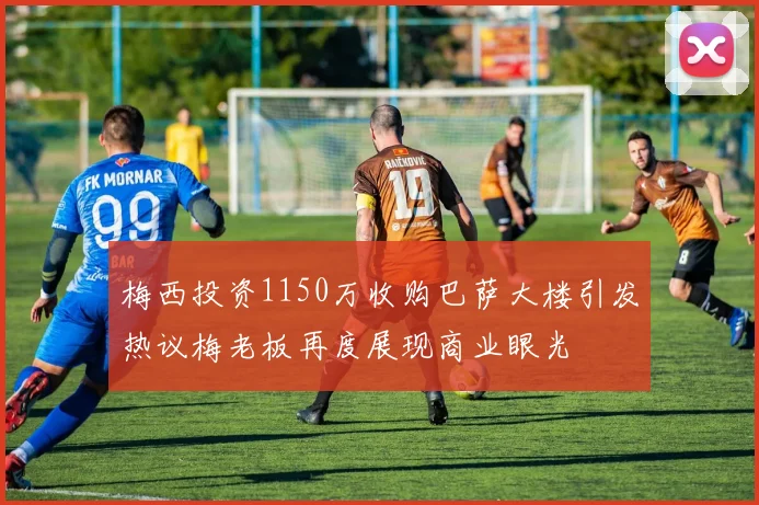 梅西投资1150万收购巴萨大楼引发热议梅老板再度展现商业眼光